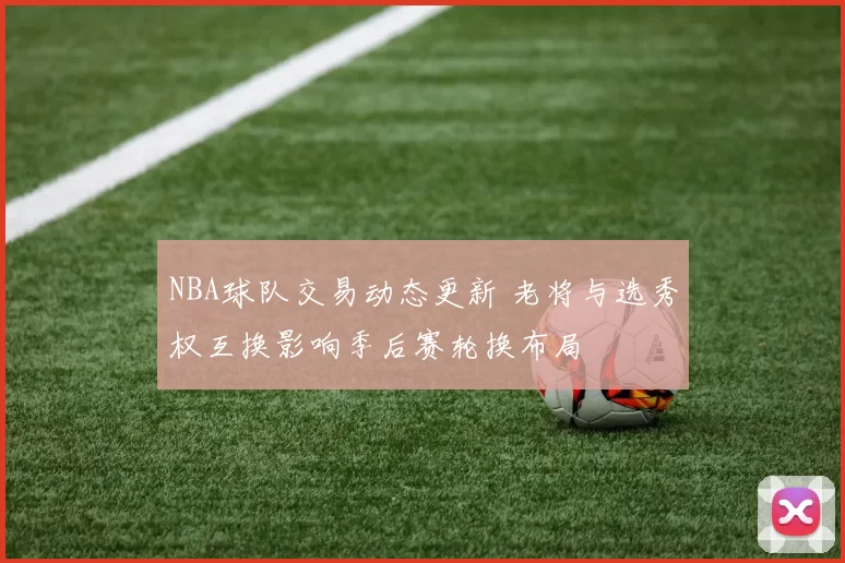 NBA球队交易动态更新 老将与选秀权互换影响季后赛轮换布局