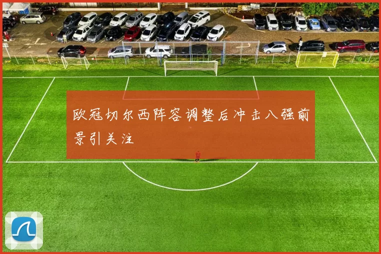 欧冠切尔西阵容调整后冲击八强前景引关注