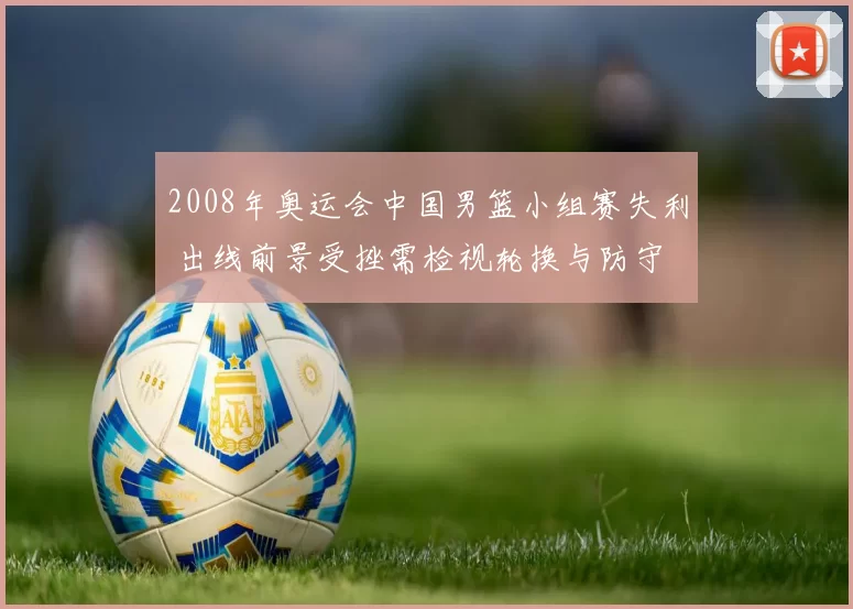 2008年奥运会中国男篮小组赛失利 出线前景受挫需检视轮换与防守