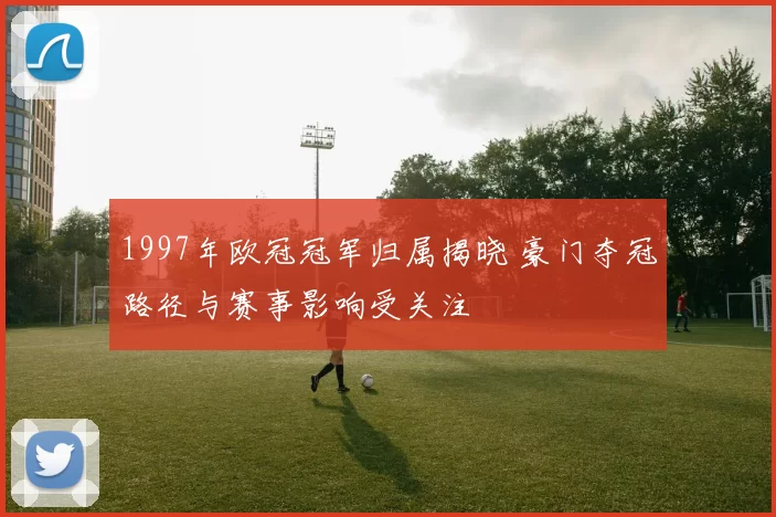 1997年欧冠冠军归属揭晓 豪门夺冠路径与赛事影响受关注