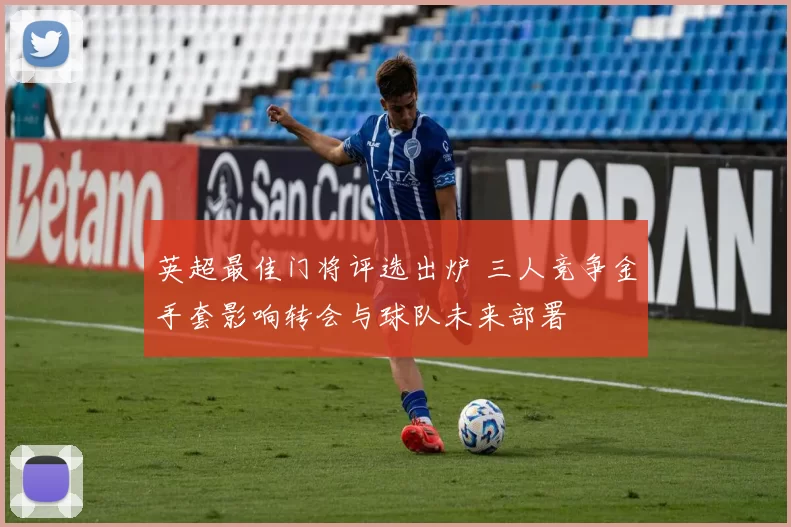 英超最佳门将评选出炉 三人竞争金手套影响转会与球队未来部署