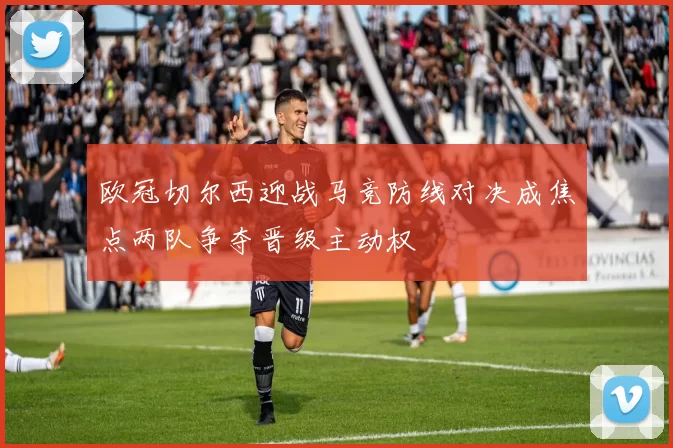 欧冠切尔西迎战马竞防线对决成焦点两队争夺晋级主动权