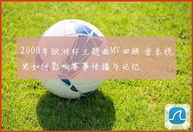 2000年欧洲杯主题曲MV回顾 音乐视觉如何影响赛事传播与记忆