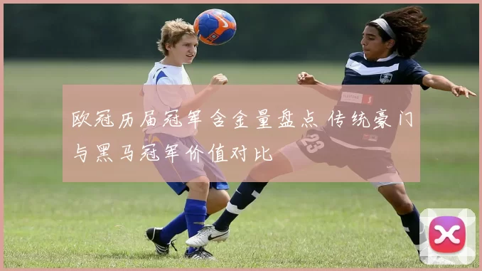 欧冠历届冠军含金量盘点 传统豪门与黑马冠军价值对比