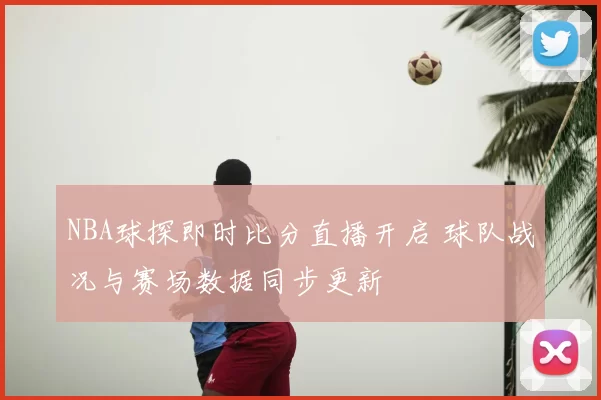 NBA球探即时比分直播开启 球队战况与赛场数据同步更新