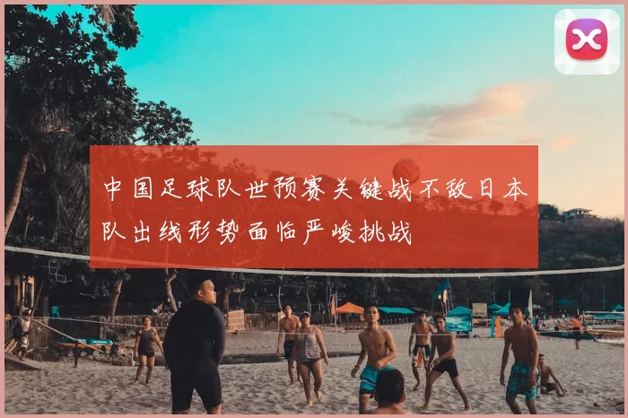 中国足球队世预赛关键战不敌日本队出线形势面临严峻挑战