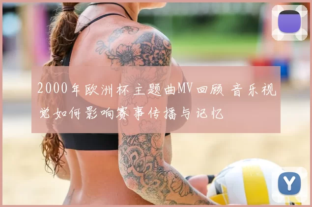 2000年欧洲杯主题曲MV回顾 音乐视觉如何影响赛事传播与记忆