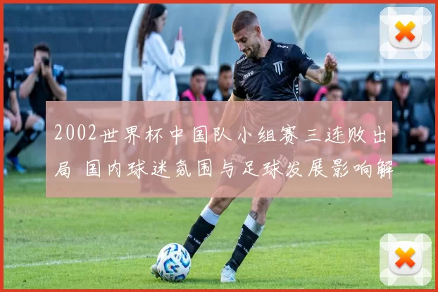 2002世界杯中国队小组赛三连败出局 国内球迷氛围与足球发展影响解析