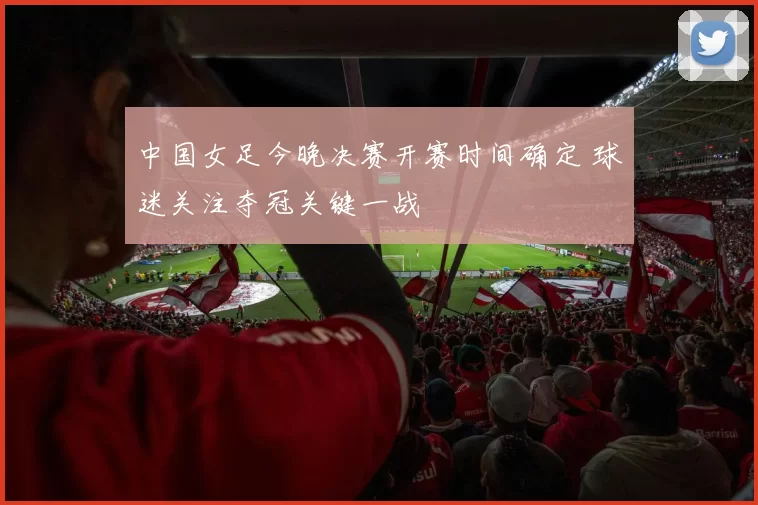 中国女足今晚决赛开赛时间确定 球迷关注夺冠关键一战