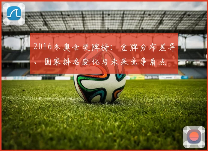 2016冬奥会奖牌榜：金牌分布差异、国家排名变化与未来竞争看点
