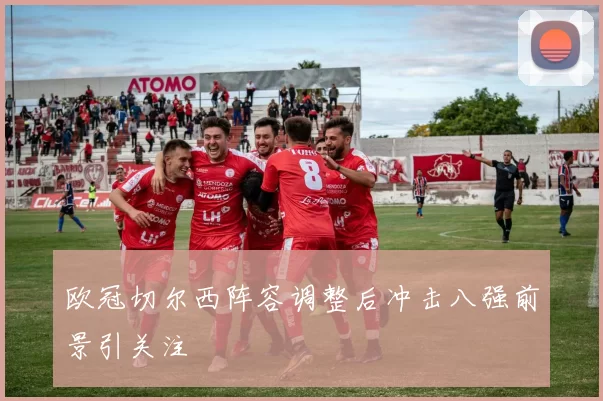 欧冠切尔西阵容调整后冲击八强前景引关注