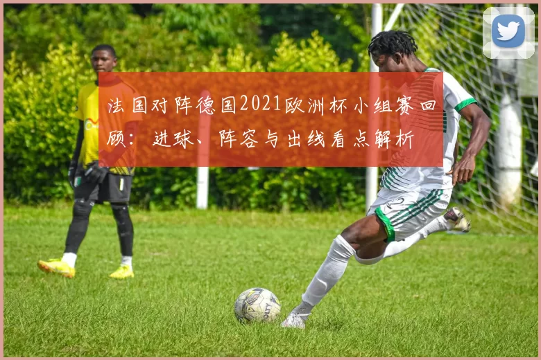 法国对阵德国2021欧洲杯小组赛回顾：进球、阵容与出线看点解析