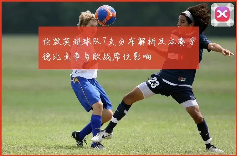 伦敦英超球队7支分布解析及本赛季德比竞争与欧战席位影响