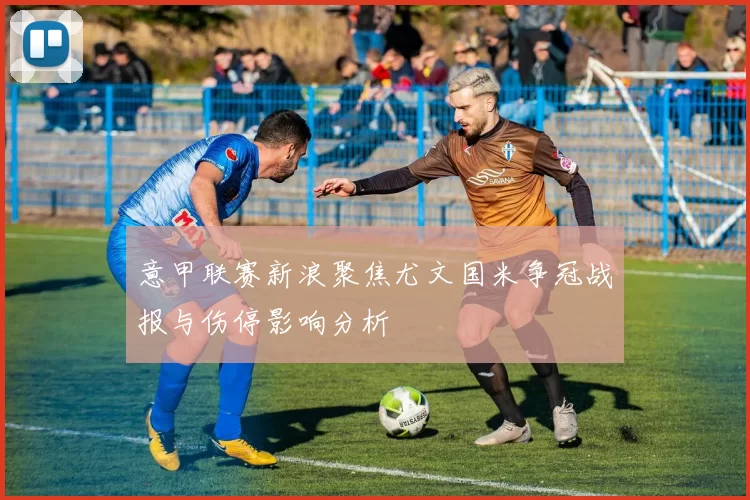 意甲联赛新浪聚焦尤文国米争冠战报与伤停影响分析