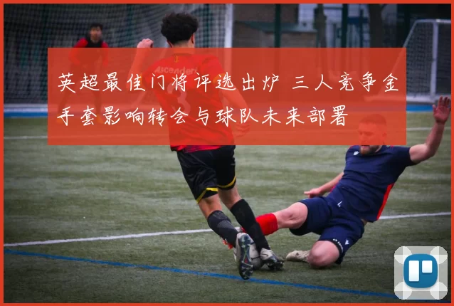 英超最佳门将评选出炉 三人竞争金手套影响转会与球队未来部署