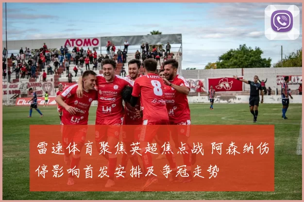 雷速体育聚焦英超焦点战 阿森纳伤停影响首发安排及争冠走势