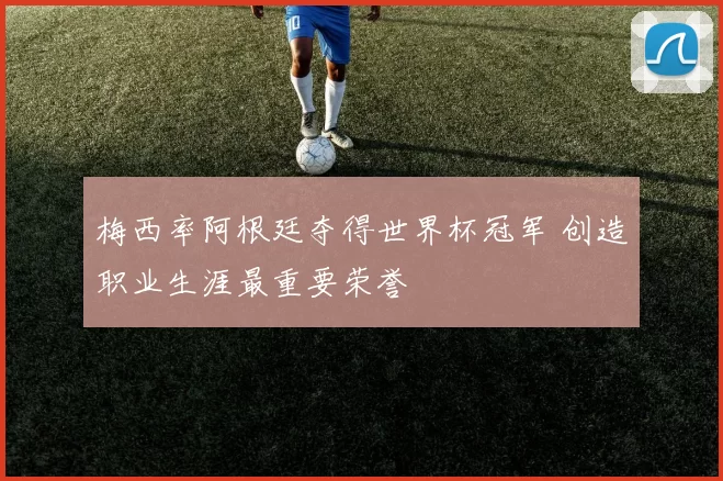 梅西率阿根廷夺得世界杯冠军 创造职业生涯最重要荣誉