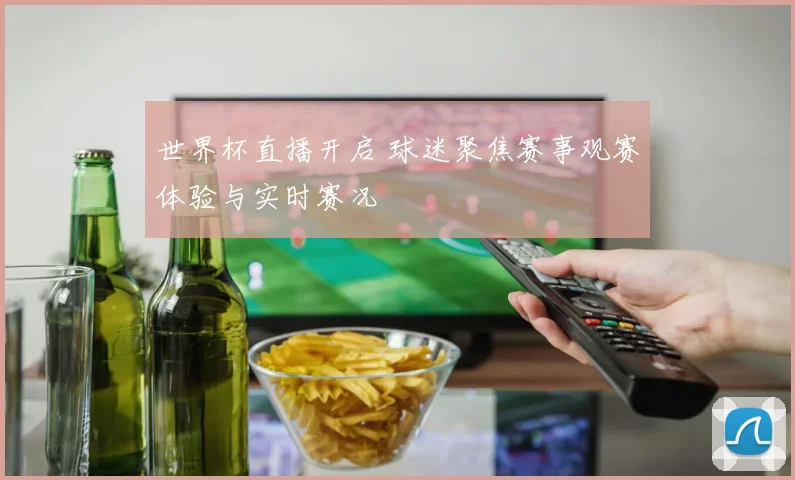 世界杯直播开启 球迷聚焦赛事观赛体验与实时赛况