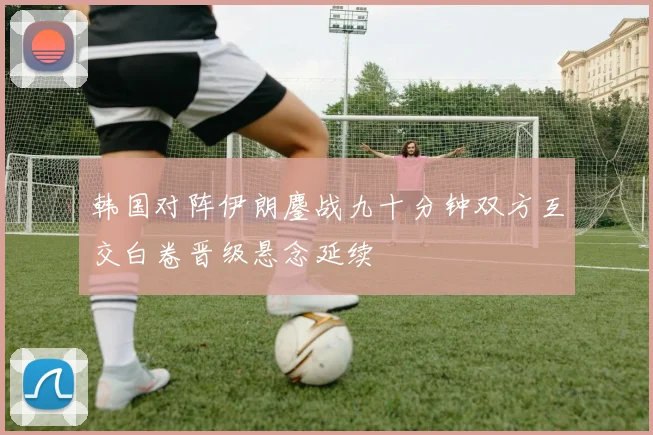 韩国对阵伊朗鏖战九十分钟双方互交白卷晋级悬念延续