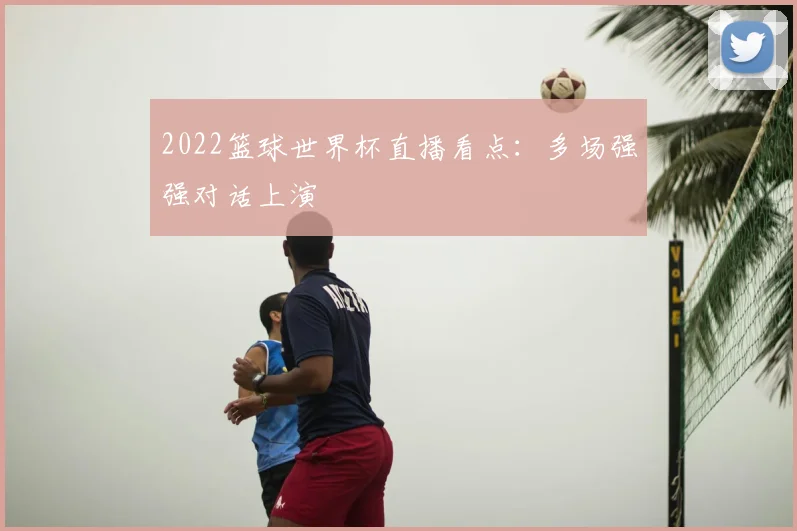 2022篮球世界杯直播看点:多场强强对话上演