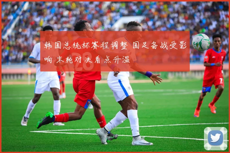 韩国总统杯赛程调整 国足备战受影响 末轮对决看点升温