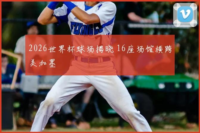 2026世界杯球场揭晓 16座场馆横跨美加墨