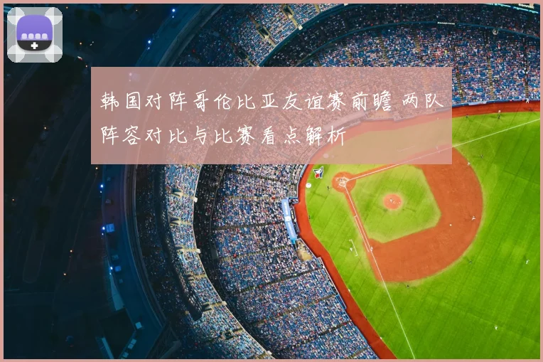 韩国对阵哥伦比亚友谊赛前瞻 两队阵容对比与比赛看点解析