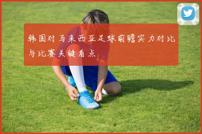 韩国对马来西亚足球前瞻实力对比与比赛关键看点