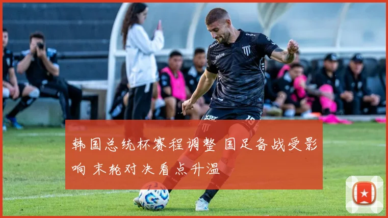 韩国总统杯赛程调整 国足备战受影响 末轮对决看点升温