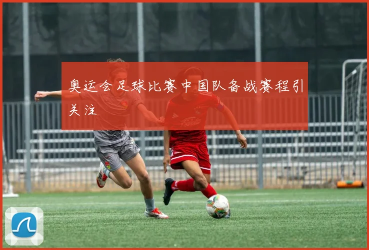 奥运会足球比赛中国队备战赛程引关注