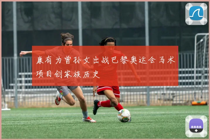 康有为曾孙女出战巴黎奥运会马术项目创家族历史