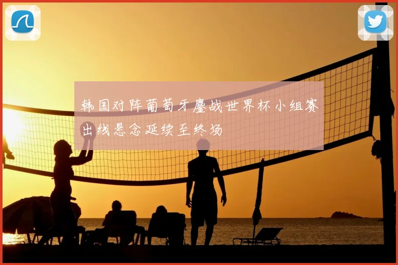 韩国对阵葡萄牙鏖战世界杯小组赛出线悬念延续至终场