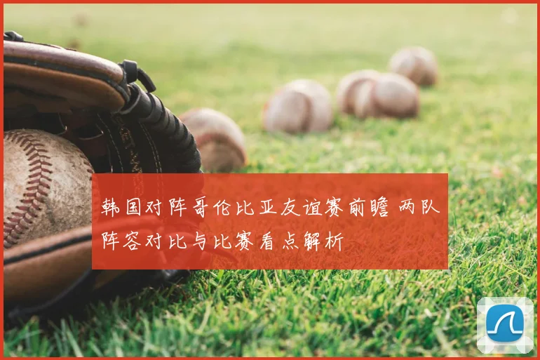 韩国对阵哥伦比亚友谊赛前瞻 两队阵容对比与比赛看点解析