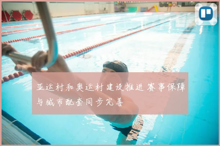 亚运村和奥运村建设推进 赛事保障与城市配套同步完善