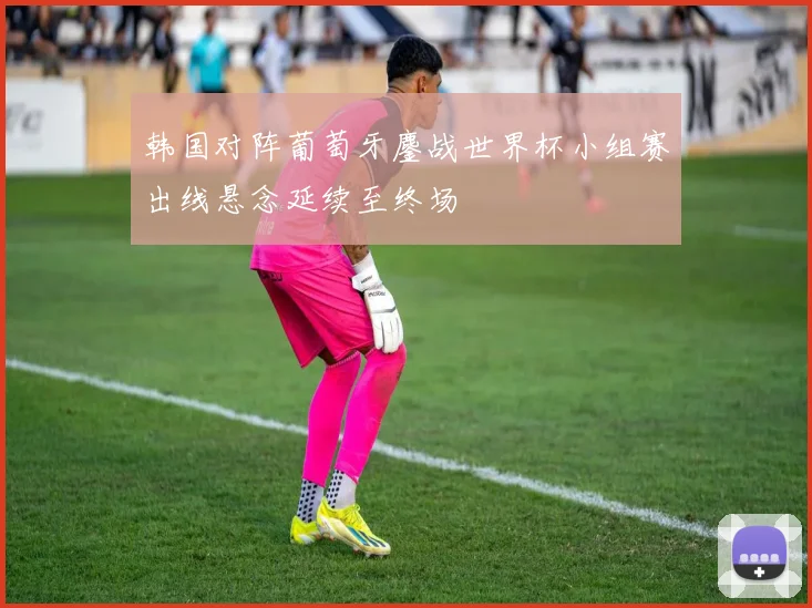 韩国对阵葡萄牙鏖战世界杯小组赛出线悬念延续至终场