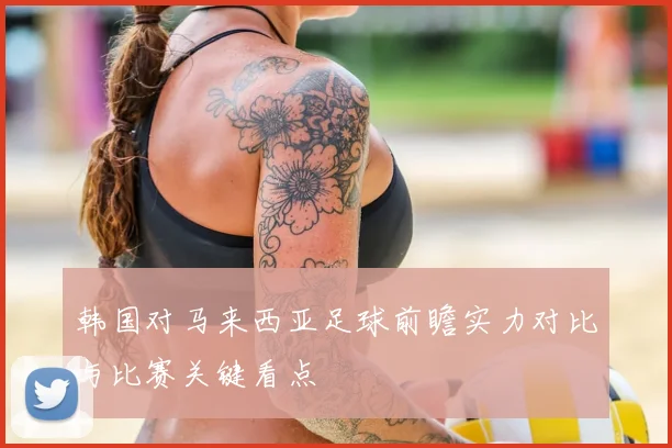 韩国对马来西亚足球前瞻实力对比与比赛关键看点